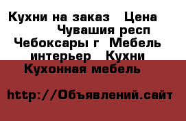 Кухни на заказ › Цена ­ 15 000 - Чувашия респ., Чебоксары г. Мебель, интерьер » Кухни. Кухонная мебель   